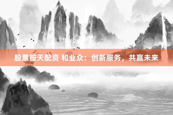股票按天配资 和业众：创新服务，共赢未来