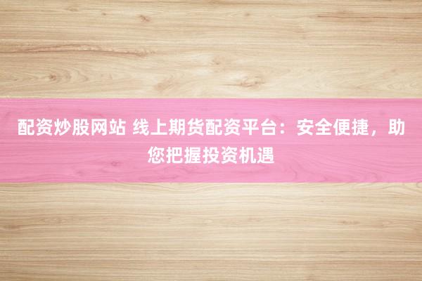 配资炒股网站 线上期货配资平台：安全便捷，助您把握投资机遇