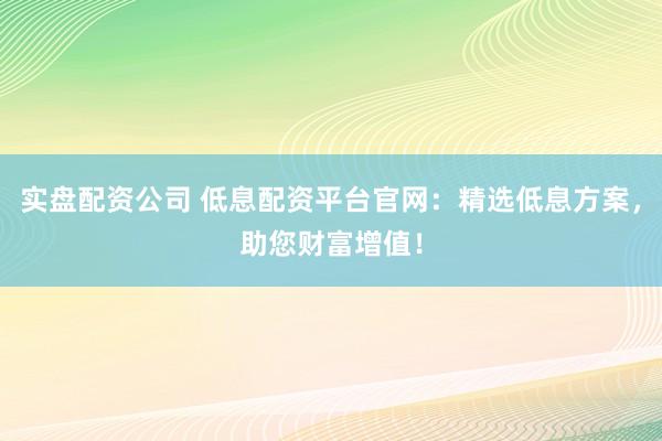 实盘配资公司 低息配资平台官网：精选低息方案，助您财富增值！
