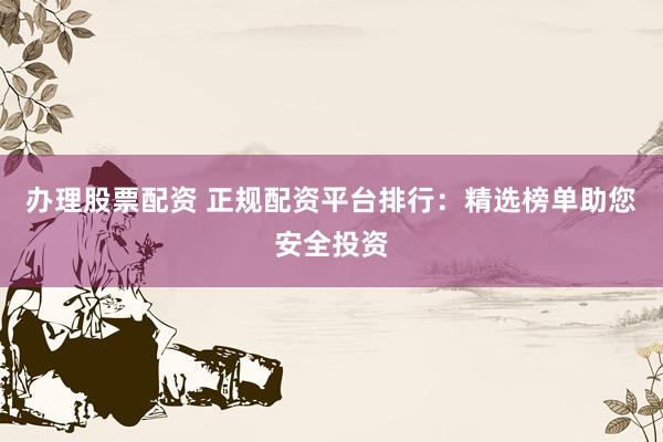办理股票配资 正规配资平台排行：精选榜单助您安全投资