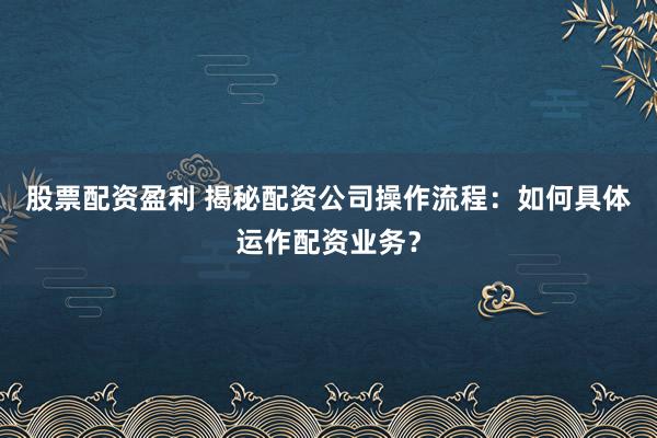 股票配资盈利 揭秘配资公司操作流程：如何具体运作配资业务？