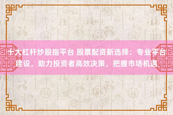 十大杠杆炒股指平台 股票配资新选择：专业平台建设，助力投资者高效决策，把握市场机遇