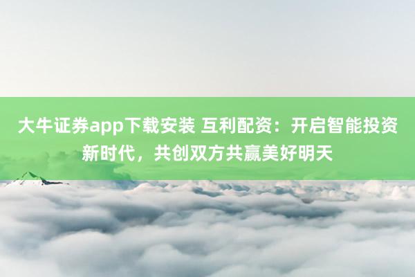 大牛证券app下载安装 互利配资：开启智能投资新时代，共创双方共赢美好明天