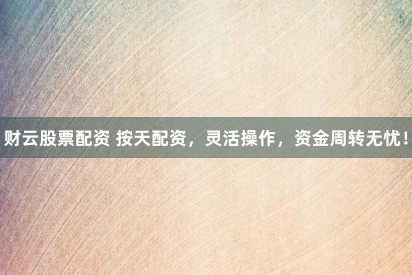 财云股票配资 按天配资，灵活操作，资金周转无忧！