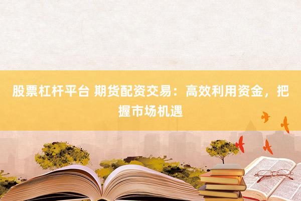 股票杠杆平台 期货配资交易：高效利用资金，把握市场机遇
