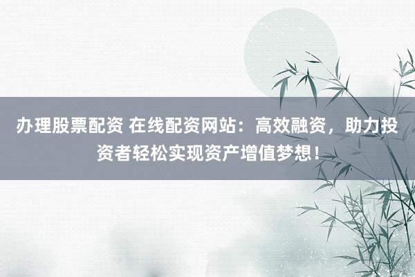 办理股票配资 在线配资网站：高效融资，助力投资者轻松实现资产增值梦想！