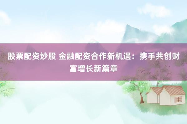 股票配资炒股 金融配资合作新机遇：携手共创财富增长新篇章