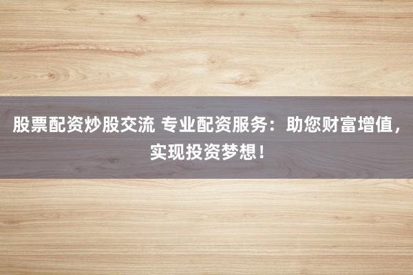 股票配资炒股交流 专业配资服务：助您财富增值，实现投资梦想！