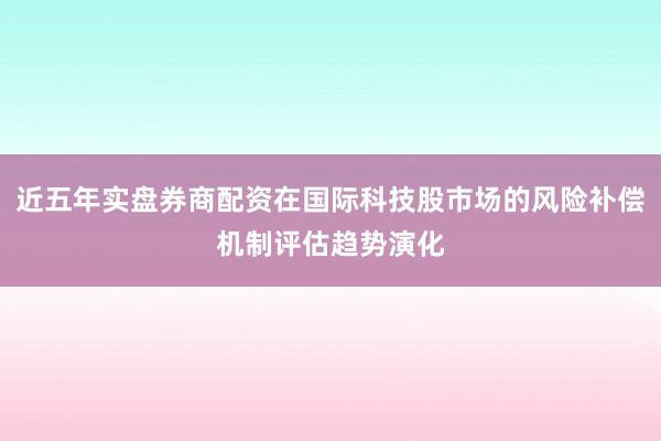 近五年实盘券商配资在国际科技股市场的风险补偿机制评估趋势演化
