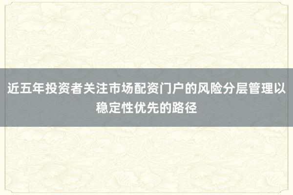 近五年投资者关注市场配资门户的风险分层管理以稳定性优先的路径