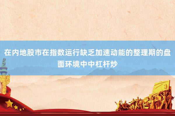 在内地股市在指数运行缺乏加速动能的整理期的盘面环境中中杠杆炒