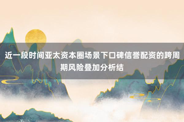 近一段时间亚太资本圈场景下口碑信誉配资的跨周期风险叠加分析结