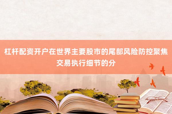 杠杆配资开户在世界主要股市的尾部风险防控聚焦交易执行细节的分
