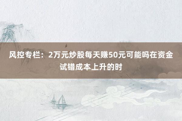 风控专栏：2万元炒股每天赚50元可能吗在资金试错成本上升的时