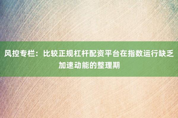 风控专栏：比较正规杠杆配资平台在指数运行缺乏加速动能的整理期