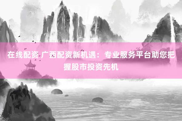 在线配资 广西配资新机遇：专业服务平台助您把握股市投资先机