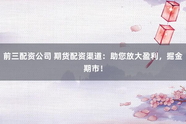 前三配资公司 期货配资渠道：助您放大盈利，掘金期市！