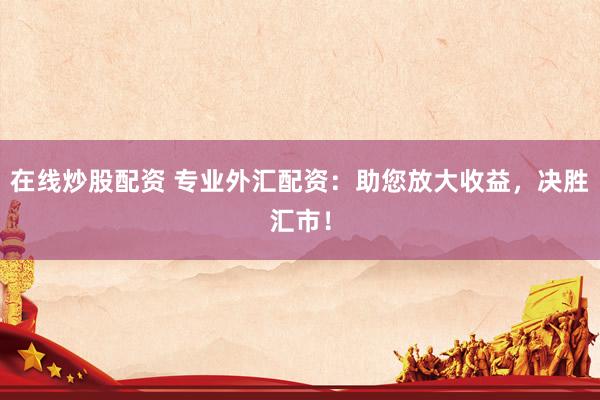 在线炒股配资 专业外汇配资：助您放大收益，决胜汇市！