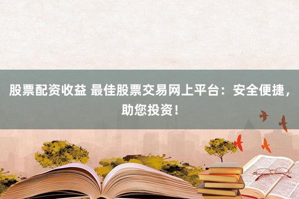股票配资收益 最佳股票交易网上平台：安全便捷，助您投资！