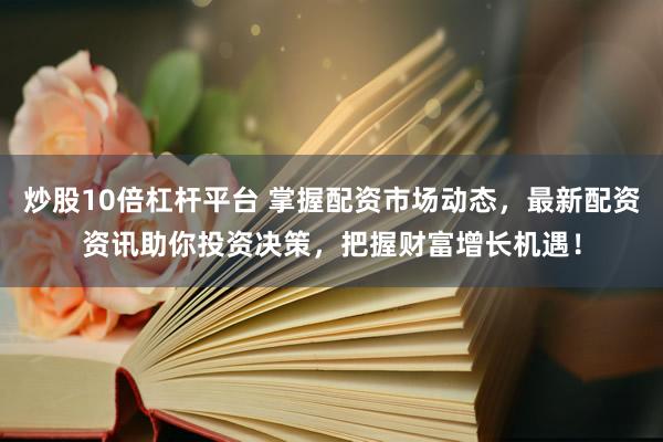 炒股10倍杠杆平台 掌握配资市场动态，最新配资资讯助你投资决策，把握财富增长机遇！