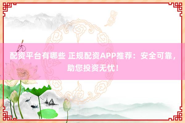 配资平台有哪些 正规配资APP推荐：安全可靠，助您投资无忧！