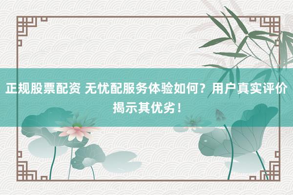 正规股票配资 无忧配服务体验如何？用户真实评价揭示其优劣！