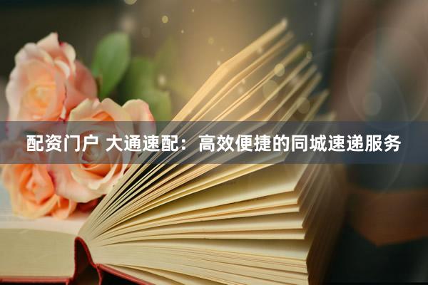 配资门户 大通速配：高效便捷的同城速递服务