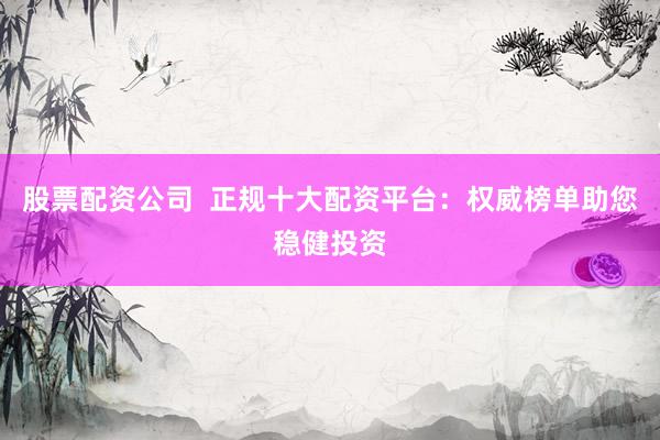 股票配资公司  正规十大配资平台：权威榜单助您稳健投资