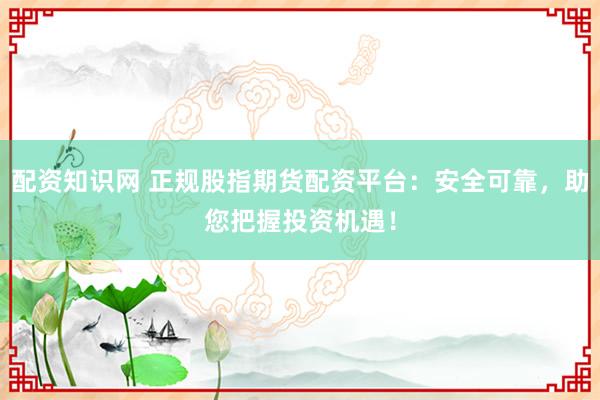 配资知识网 正规股指期货配资平台：安全可靠，助您把握投资机遇！