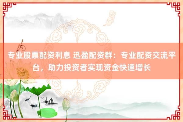 专业股票配资利息 迅盈配资群：专业配资交流平台，助力投资者实现资金快速增长