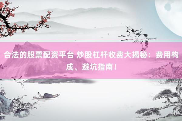 合法的股票配资平台 炒股杠杆收费大揭秘：费用构成、避坑指南！