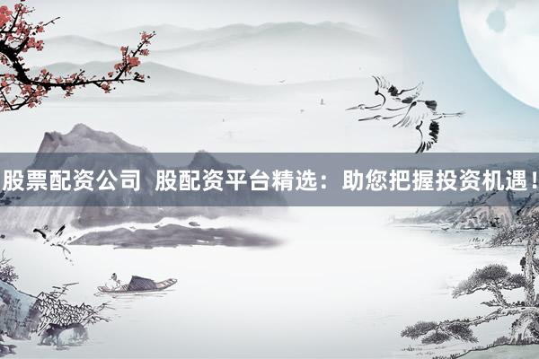 股票配资公司  股配资平台精选：助您把握投资机遇！