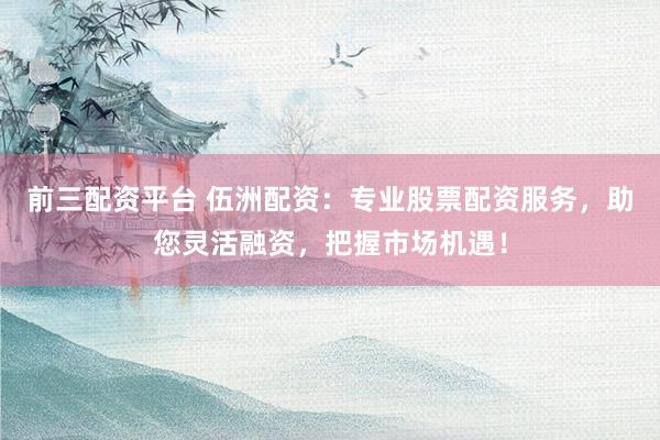 前三配资平台 伍洲配资：专业股票配资服务，助您灵活融资，把握市场机遇！