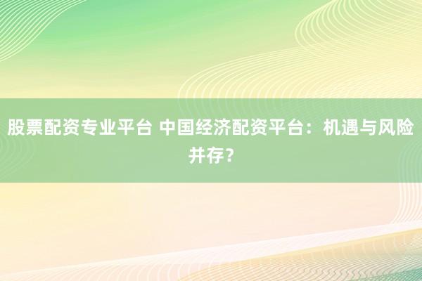 股票配资专业平台 中国经济配资平台：机遇与风险并存？