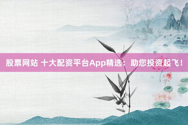 股票网站 十大配资平台App精选：助您投资起飞！
