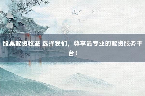 股票配资收益 选择我们，尊享最专业的配资服务平台！