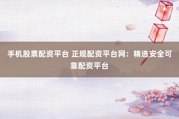 手机股票配资平台 正规配资平台网：精选安全可靠配资平台