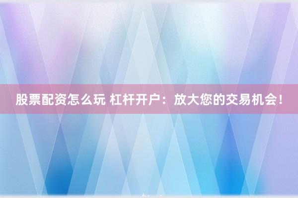 股票配资怎么玩 杠杆开户：放大您的交易机会！