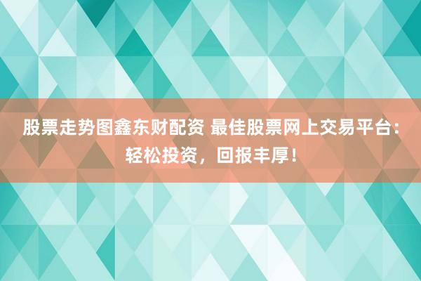 股票走势图鑫东财配资 最佳股票网上交易平台：轻松投资，回报丰厚！