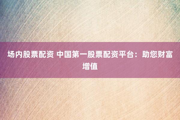 场内股票配资 中国第一股票配资平台：助您财富增值