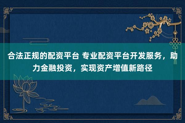 合法正规的配资平台 专业配资平台开发服务，助力金融投资，实现资产增值新路径