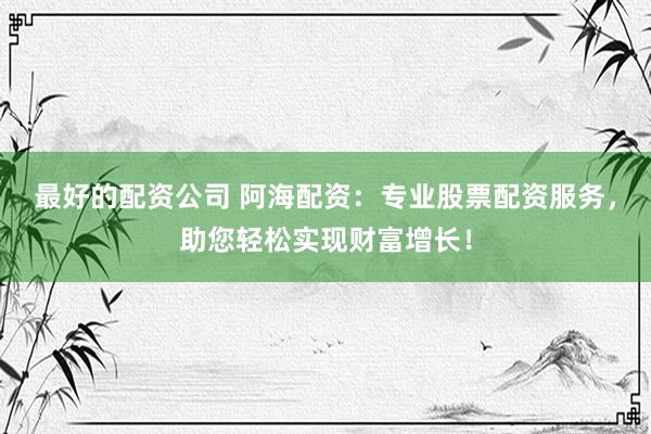 最好的配资公司 阿海配资：专业股票配资服务，助您轻松实现财富增长！