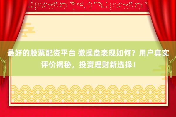 最好的股票配资平台 徽操盘表现如何？用户真实评价揭秘，投资理财新选择！