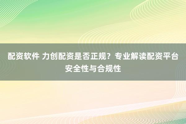 配资软件 力创配资是否正规？专业解读配资平台安全性与合规性