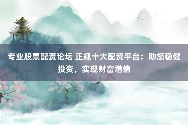 专业股票配资论坛 正规十大配资平台：助您稳健投资，实现财富增值