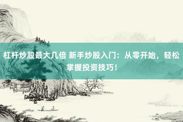 杠杆炒股最大几倍 新手炒股入门：从零开始，轻松掌握投资技巧！