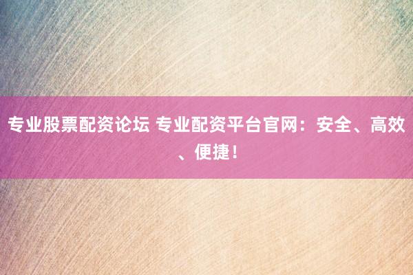 专业股票配资论坛 专业配资平台官网：安全、高效、便捷！