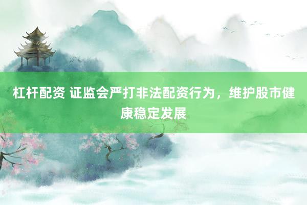 杠杆配资 证监会严打非法配资行为，维护股市健康稳定发展
