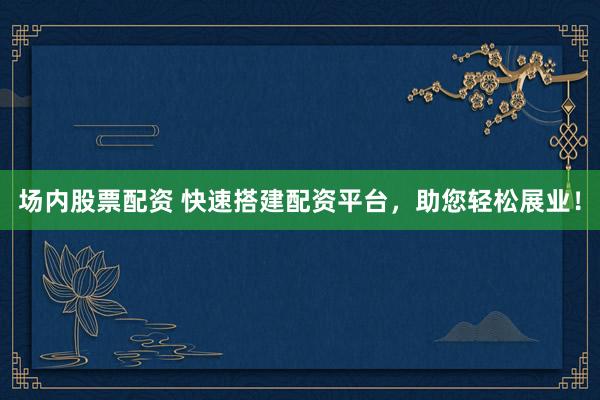 场内股票配资 快速搭建配资平台，助您轻松展业！
