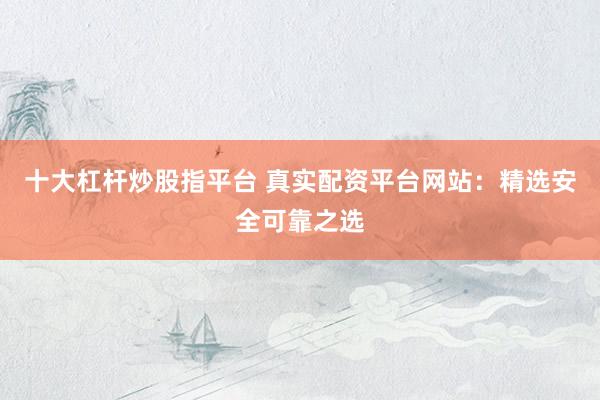 十大杠杆炒股指平台 真实配资平台网站：精选安全可靠之选